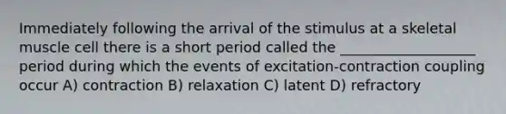 Immediately following the arrival of the stimulus at a skeletal muscle cell there is a short period called the ___________________ period during which the events of excitation-contraction coupling occur A) contraction B) relaxation C) latent D) refractory