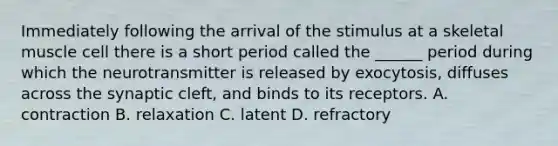 Immediately following the arrival of the stimulus at a skeletal muscle cell there is a short period called the ______ period during which the neurotransmitter is released by exocytosis, diffuses across the synaptic cleft, and binds to its receptors. A. contraction B. relaxation C. latent D. refractory