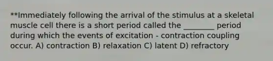 **Immediately following the arrival of the stimulus at a skeletal muscle cell there is a short period called the ________ period during which the events of excitation - contraction coupling occur. A) contraction B) relaxation C) latent D) refractory