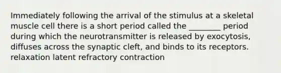 Immediately following the arrival of the stimulus at a skeletal muscle cell there is a short period called the ________ period during which the neurotransmitter is released by exocytosis, diffuses across the synaptic cleft, and binds to its receptors. relaxation latent refractory contraction