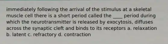 immediately following the arrival of the stimulus at a skeletal muscle cell there is a short period called the ____ period during which the neurotransmitter is released by exocytosis, diffuses across the synaptic cleft and binds to its receptors a. relaxation b. latent c. refractory d. contraction