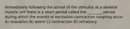 Immediately following the arrival of the stimulus at a skeletal muscle cell there is a short period called the ________ period during which the events of excitation-contraction coupling occur. A) relaxation B) latent C) contraction D) refractory