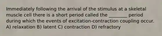 Immediately following the arrival of the stimulus at a skeletal muscle cell there is a short period called the ________ period during which the events of excitation-contraction coupling occur. A) relaxation B) latent C) contraction D) refractory