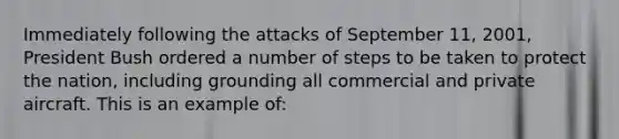 Immediately following the attacks of September 11, 2001, President Bush ordered a number of steps to be taken to protect the nation, including grounding all commercial and private aircraft. This is an example of: