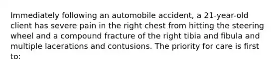 Immediately following an automobile accident, a 21-year-old client has severe pain in the right chest from hitting the steering wheel and a compound fracture of the right tibia and fibula and multiple lacerations and contusions. The priority for care is first to: