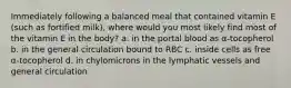 Immediately following a balanced meal that contained vitamin E (such as fortified milk), where would you most likely find most of the vitamin E in the body? a. in the portal blood as α-tocopherol b. in the general circulation bound to RBC c. inside cells as free α-tocopherol d. in chylomicrons in the lymphatic vessels and general circulation