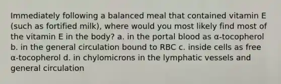 Immediately following a balanced meal that contained vitamin E (such as fortified milk), where would you most likely find most of the vitamin E in the body? a. in the portal blood as α-tocopherol b. in the general circulation bound to RBC c. inside cells as free α-tocopherol d. in chylomicrons in the <a href='https://www.questionai.com/knowledge/ki6sUebkzn-lymphatic-vessels' class='anchor-knowledge'>lymphatic vessels</a> and general circulation