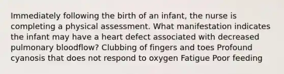 Immediately following the birth of an​ infant, the nurse is completing a physical assessment. What manifestation indicates the infant may have a heart defect associated with decreased pulmonary​ bloodflow? Clubbing of fingers and toes Profound cyanosis that does not respond to oxygen Fatigue Poor feeding