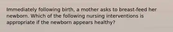 Immediately following birth, a mother asks to breast-feed her newborn. Which of the following nursing interventions is appropriate if the newborn appears healthy?