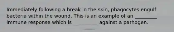Immediately following a break in the skin, phagocytes engulf bacteria within the wound. This is an example of an _________ immune response which is __________ against a pathogen.