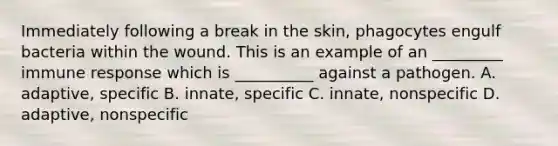 Immediately following a break in the skin, phagocytes engulf bacteria within the wound. This is an example of an _________ <a href='https://www.questionai.com/knowledge/krhPdp6cmU-immune-response' class='anchor-knowledge'>immune response</a> which is __________ against a pathogen. A. adaptive, specific B. innate, specific C. innate, nonspecific D. adaptive, nonspecific