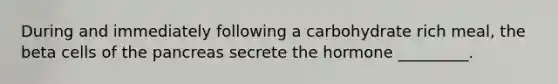 During and immediately following a carbohydrate rich meal, the beta cells of the pancreas secrete the hormone _________.