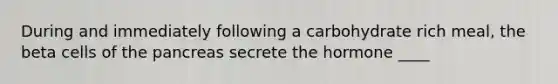 During and immediately following a carbohydrate rich meal, the beta cells of the pancreas secrete the hormone ____