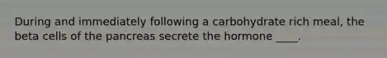 During and immediately following a carbohydrate rich meal, the beta cells of <a href='https://www.questionai.com/knowledge/kITHRba4Cd-the-pancreas' class='anchor-knowledge'>the pancreas</a> secrete the hormone ____.