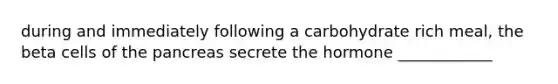 during and immediately following a carbohydrate rich meal, the beta cells of the pancreas secrete the hormone ____________