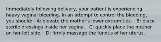 Immediately following delivery, your patient is experiencing heavy vaginal bleeding. In an attempt to control the bleeding, you should: · A: elevate the mother's lower extremities. · B: place sterile dressings inside her vagina. · C: quickly place the mother on her left side. · D: firmly massage the fundus of her uterus.