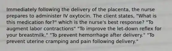 Immediately following the delivery of the placenta, the nurse prepares to administer IV oxytocin. The client states, "What is this medication for?" which is the nurse's best response? "To augment labor contractions" "To improve the let-down reflex for your breastmilk." "To prevent hemorrhage after delivery." "To prevent uterine cramping and pain following delivery."