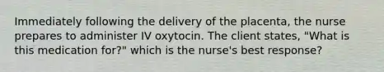 Immediately following the delivery of the placenta, the nurse prepares to administer IV oxytocin. The client states, "What is this medication for?" which is the nurse's best response?