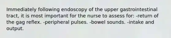 Immediately following endoscopy of the upper gastrointestinal tract, it is most important for the nurse to assess for: -return of the gag reflex. -peripheral pulses. -bowel sounds. -intake and output.