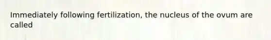 Immediately following fertilization, the nucleus of the ovum are called