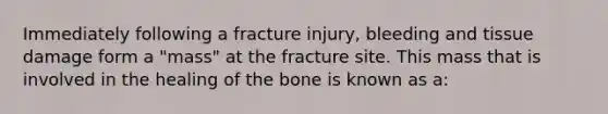 Immediately following a fracture injury, bleeding and tissue damage form a "mass" at the fracture site. This mass that is involved in the healing of the bone is known as a: