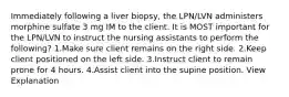 Immediately following a liver biopsy, the LPN/LVN administers morphine sulfate 3 mg IM to the client. It is MOST important for the LPN/LVN to instruct the nursing assistants to perform the following? 1.Make sure client remains on the right side. 2.Keep client positioned on the left side. 3.Instruct client to remain prone for 4 hours. 4.Assist client into the supine position. View Explanation