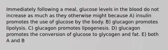 Immediately following a meal, glucose levels in the blood do not increase as much as they otherwise might because A) insulin promotes the use of glucose by the body. B) glucagon promotes lipolysis. C) glucagon promotes lipogenesis. D) glucagon promotes the conversion of glucose to glycogen and fat. E) both A and B