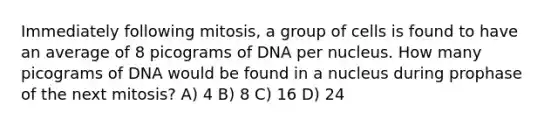 Immediately following mitosis, a group of cells is found to have an average of 8 picograms of DNA per nucleus. How many picograms of DNA would be found in a nucleus during prophase of the next mitosis? A) 4 B) 8 C) 16 D) 24