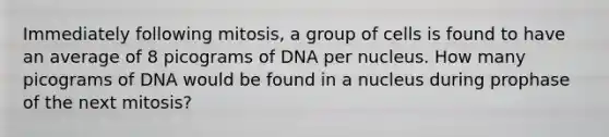 Immediately following mitosis, a group of cells is found to have an average of 8 picograms of DNA per nucleus. How many picograms of DNA would be found in a nucleus during prophase of the next mitosis?