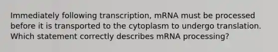 Immediately following transcription, mRNA must be processed before it is transported to the cytoplasm to undergo translation. Which statement correctly describes mRNA processing?