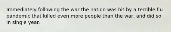 Immediately following the war the nation was hit by a terrible flu pandemic that killed even more people than the war, and did so in single year.