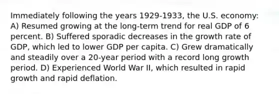 Immediately following the years 1929-1933, the U.S. economy: A) Resumed growing at the long-term trend for real GDP of 6 percent. B) Suffered sporadic decreases in the growth rate of GDP, which led to lower GDP per capita. C) Grew dramatically and steadily over a 20-year period with a record long growth period. D) Experienced World War II, which resulted in rapid growth and rapid deflation.