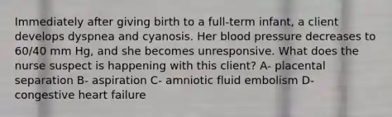 Immediately after giving birth to a full-term infant, a client develops dyspnea and cyanosis. Her blood pressure decreases to 60/40 mm Hg, and she becomes unresponsive. What does the nurse suspect is happening with this client? A- placental separation B- aspiration C- amniotic fluid embolism D- congestive heart failure