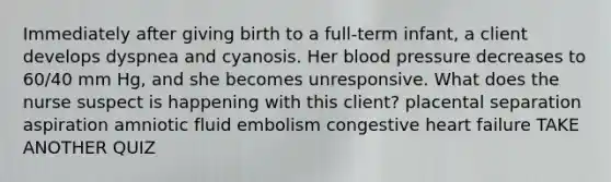 Immediately after giving birth to a full-term infant, a client develops dyspnea and cyanosis. Her blood pressure decreases to 60/40 mm Hg, and she becomes unresponsive. What does the nurse suspect is happening with this client? placental separation aspiration amniotic fluid embolism congestive heart failure TAKE ANOTHER QUIZ