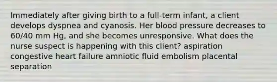 Immediately after giving birth to a full-term infant, a client develops dyspnea and cyanosis. Her blood pressure decreases to 60/40 mm Hg, and she becomes unresponsive. What does the nurse suspect is happening with this client? aspiration congestive heart failure amniotic fluid embolism placental separation