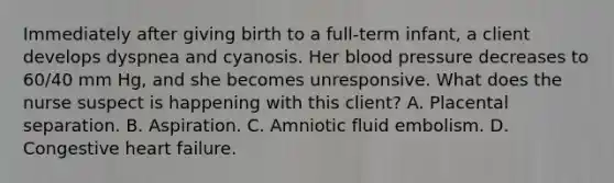 Immediately after giving birth to a full-term infant, a client develops dyspnea and cyanosis. Her blood pressure decreases to 60/40 mm Hg, and she becomes unresponsive. What does the nurse suspect is happening with this client? A. Placental separation. B. Aspiration. C. Amniotic fluid embolism. D. Congestive heart failure.