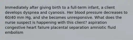 Immediately after giving birth to a full-term infant, a client develops dyspnea and cyanosis. Her blood pressure decreases to 60/40 mm Hg, and she becomes unresponsive. What does the nurse suspect is happening with this client? aspiration congestive heart failure placental separation amniotic fluid embolism