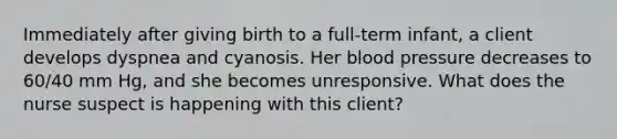 Immediately after giving birth to a full-term infant, a client develops dyspnea and cyanosis. Her blood pressure decreases to 60/40 mm Hg, and she becomes unresponsive. What does the nurse suspect is happening with this client?