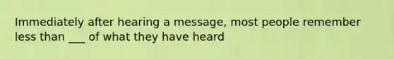 Immediately after hearing a message, most people remember less than ___ of what they have heard