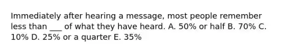 Immediately after hearing a message, most people remember less than ___ of what they have heard. A. 50% or half B. 70% C. 10% D. 25% or a quarter E. 35%