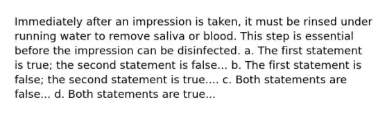 Immediately after an impression is taken, it must be rinsed under running water to remove saliva or blood. This step is essential before the impression can be disinfected. a. The first statement is true; the second statement is false... b. The first statement is false; the second statement is true.... c. Both statements are false... d. Both statements are true...