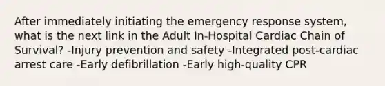 After immediately initiating the emergency response system, what is the next link in the Adult In-Hospital Cardiac Chain of Survival? -Injury prevention and safety -Integrated post-cardiac arrest care -Early defibrillation -Early high-quality CPR