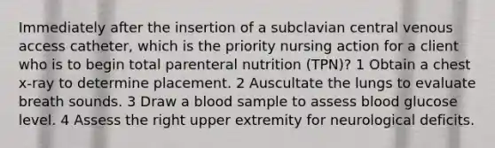 Immediately after the insertion of a subclavian central venous access catheter, which is the priority nursing action for a client who is to begin total parenteral nutrition (TPN)? 1 Obtain a chest x-ray to determine placement. 2 Auscultate the lungs to evaluate breath sounds. 3 Draw a blood sample to assess blood glucose level. 4 Assess the right upper extremity for neurological deficits.