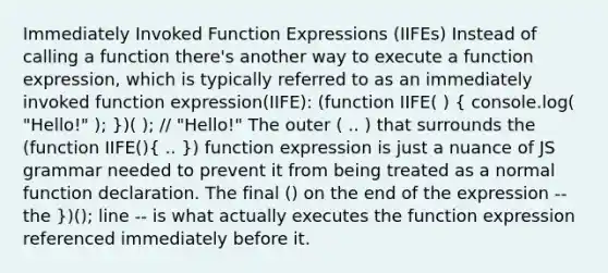 Immediately Invoked Function Expressions (IIFEs) Instead of calling a function there's another way to execute a function expression, which is typically referred to as an immediately invoked function expression(IIFE): (function IIFE( ) ( console.log( "Hello!" ); ))( ); // "Hello!" The outer ( .. ) that surrounds the (function IIFE()( .. )) function expression is just a nuance of JS grammar needed to prevent it from being treated as a normal function declaration. The final () on the end of the expression -- the })(); line -- is what actually executes the function expression referenced immediately before it.