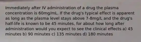 Immediately after IV administration of a drug the plasma concentration is 60mg/mL. If the drug's typical effect is apparent as long as the plasma level stays above 7-8mg/L and the drug's half-life is known to be 45 minutes, for about how long after administration would you expect to see the clinical effects a) 45 minutes b) 90 minutes c) 135 minutes d) 180 minutes