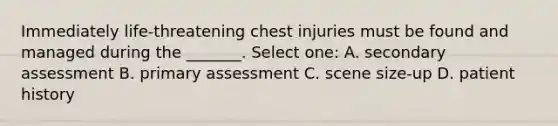 Immediately life-threatening chest injuries must be found and managed during the _______. Select one: A. secondary assessment B. primary assessment C. scene size-up D. patient history