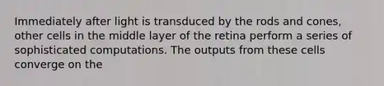 Immediately after light is transduced by the rods and cones, other cells in the middle layer of the retina perform a series of sophisticated computations. The outputs from these cells converge on the