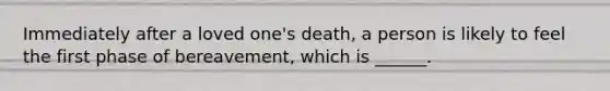 Immediately after a loved one's death, a person is likely to feel the first phase of bereavement, which is ______.