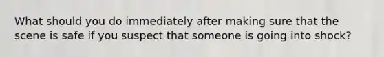 What should you do immediately after making sure that the scene is safe if you suspect that someone is going into shock?