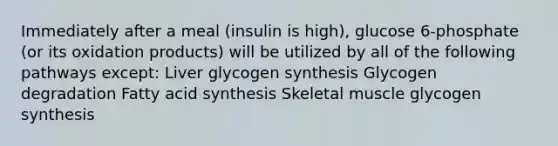 Immediately after a meal (insulin is high), glucose 6-phosphate (or its oxidation products) will be utilized by all of the following pathways except: Liver glycogen synthesis Glycogen degradation Fatty acid synthesis Skeletal muscle glycogen synthesis